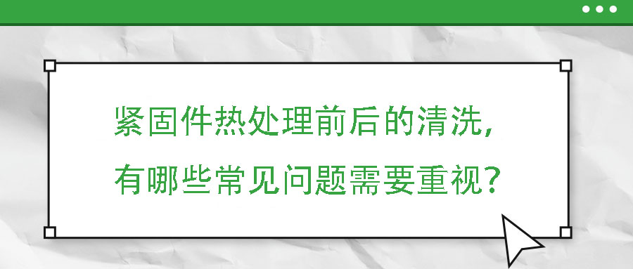 緊固件熱處理前后的清洗，有哪些常見問題需要重視？